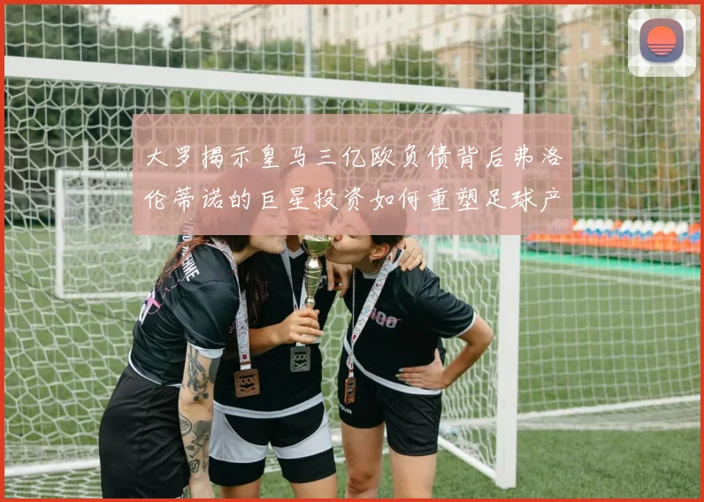 大罗揭示皇马三亿欧负债背后弗洛伦蒂诺的巨星投资如何重塑足球产业