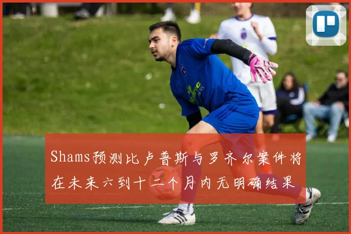 Shams预测比卢普斯与罗齐尔案件将在未来六到十二个月内无明确结果