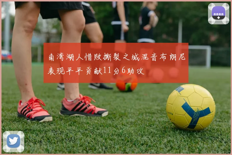 南湾湖人惜败撕裂之城混音布朗尼表现平平贡献11分6助攻