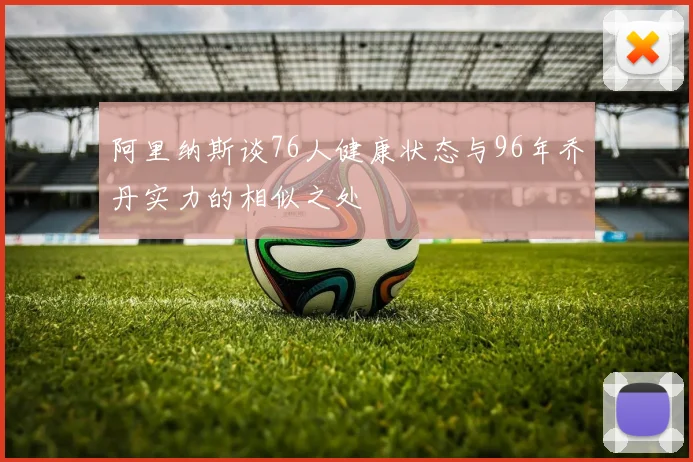 阿里纳斯谈76人健康状态与96年乔丹实力的相似之处