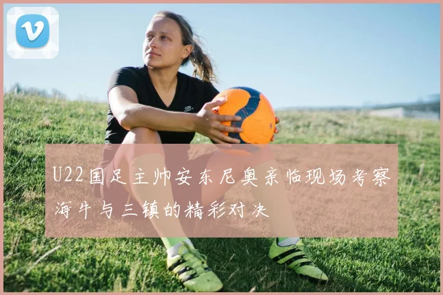 U22国足主帅安东尼奥亲临现场考察海牛与三镇的精彩对决