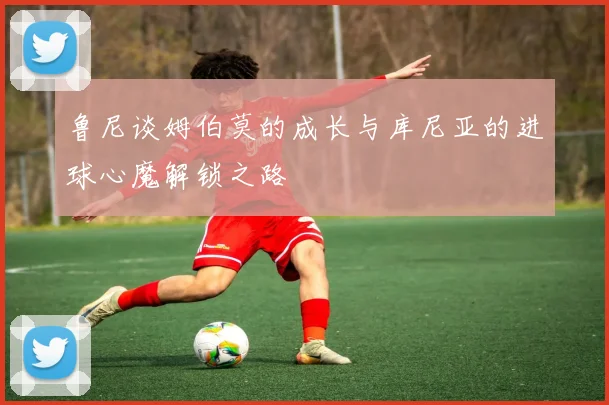 鲁尼谈姆伯莫的成长与库尼亚的进球心魔解锁之路