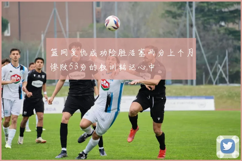 篮网复仇成功险胜活塞两分上个月惨败53分的教训铭记心中