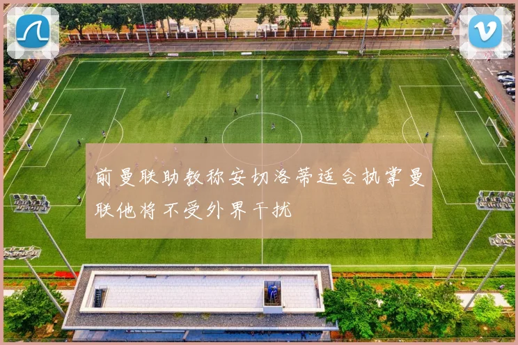 前曼联助教称安切洛蒂适合执掌曼联他将不受外界干扰