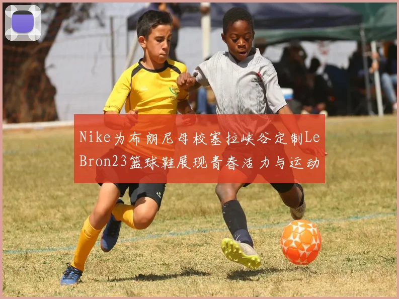 Nike为布朗尼母校塞拉峡谷定制LeBron23篮球鞋展现青春活力与运动精神
