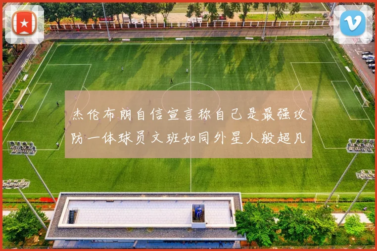 杰伦布朗自信宣言称自己是最强攻防一体球员文班如同外星人般超凡脱俗