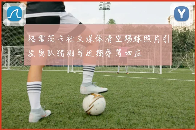 格雷茨卡社交媒体清空踢球照片引发离队猜测与近期辱骂回应