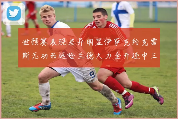 世预赛表现差异明显伊萨克约克雷斯无功而返哈兰德火力全开连中三元