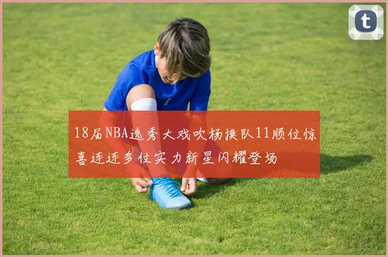 18届NBA选秀大戏吹杨换队11顺位惊喜连连多位实力新星闪耀登场