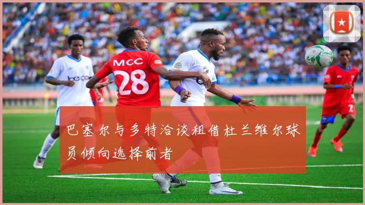 巴塞尔与多特洽谈租借杜兰维尔球员倾向选择前者
