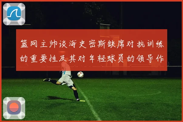 篮网主帅谈海史密斯缺席对抗训练的重要性及其对年轻球员的领导作用