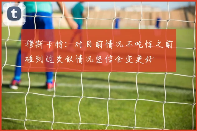 穆斯卡特：对目前情况不吃惊之前碰到过类似情况坚信会变更好