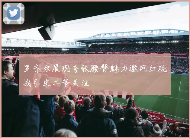 罗齐尔展现夸张腰臀魅力邀网红观战引皮二爷关注