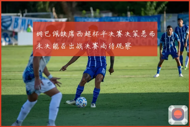 姆巴佩缺席西超杯半决赛决策悬而未决能否出战决赛尚待观察
