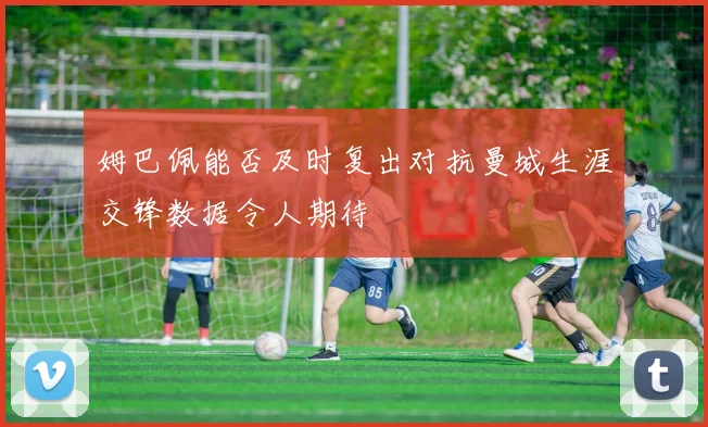 姆巴佩能否及时复出对抗曼城生涯交锋数据令人期待