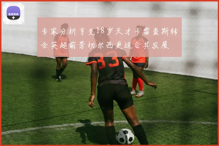 专家分析亨克18岁天才卡雷查斯转会英超前景切尔西更适合其发展