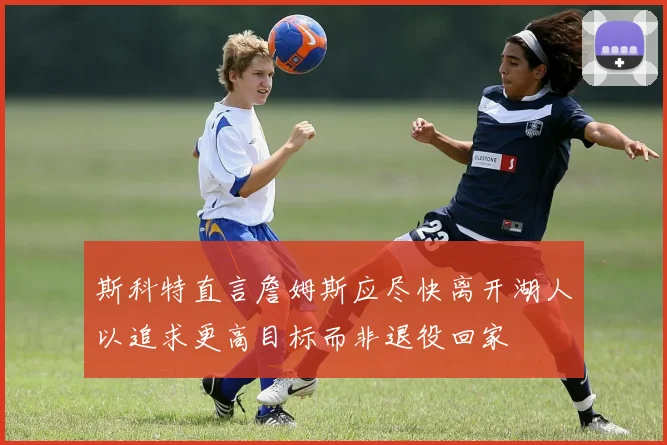斯科特直言詹姆斯应尽快离开湖人以追求更高目标而非退役回家