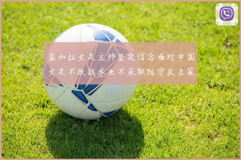 孟加拉女足主帅坚定信念面对中国女足不改战术决不采取防守反击策略