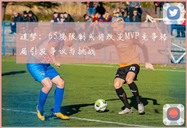 追梦：65场限制或将改变MVP竞争格局引发争议与挑战