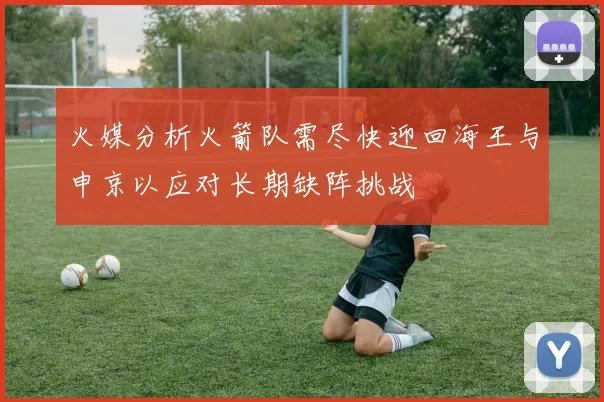 火媒分析火箭队需尽快迎回海王与申京以应对长期缺阵挑战