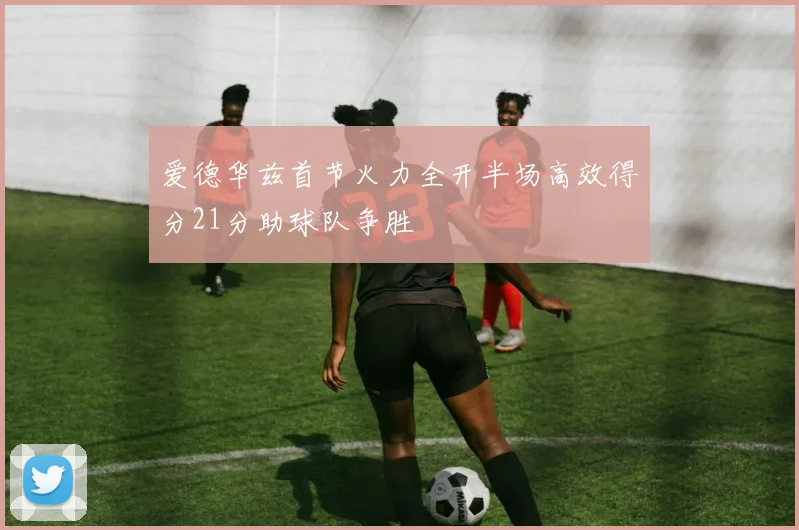 爱德华兹首节火力全开半场高效得分21分助球队争胜