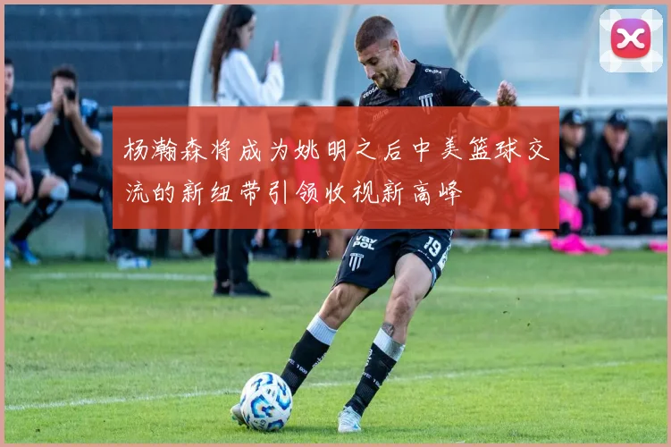 杨瀚森将成为姚明之后中美篮球交流的新纽带引领收视新高峰