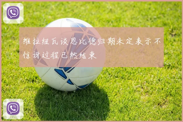 维拉纽瓦谈恩比德归期未定表示不惊讶过程已然结束