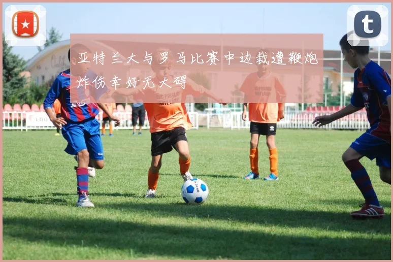 亚特兰大与罗马比赛中边裁遭鞭炮炸伤幸好无大碍